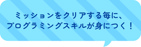 ミッションをクリアする毎に、プログラミングスキルが身につく！