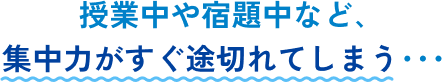 授業中や宿題中など､集中力がすぐ途切れてしまう･･･